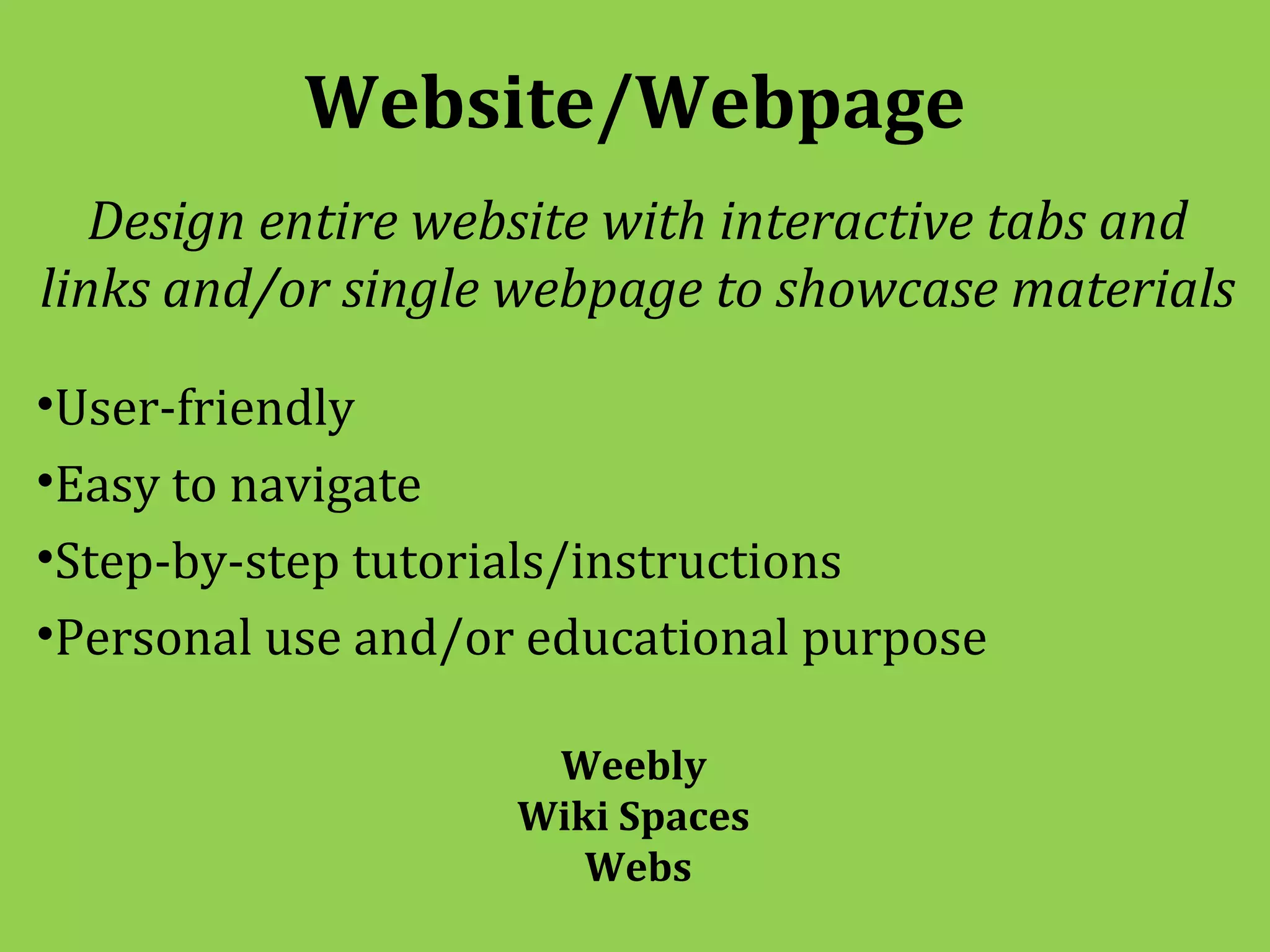 Website/Webpage
   Design entire website with interactive tabs and
links and/or single webpage to showcase materials

•User-friendly
•Easy to navigate
•Step-by-step tutorials/instructions
•Personal use and/or educational purpose

                     Weebly
                    Wiki Spaces
                       Webs
 