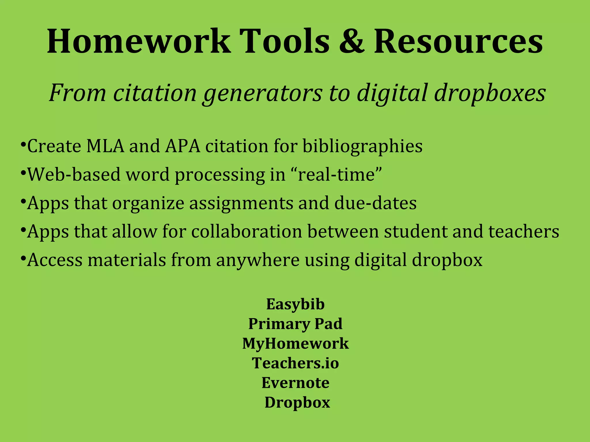 Homework Tools & Resources
   From citation generators to digital dropboxes
•Create MLA and APA citation for bibliographies
•Web-based word processing in “real-time”
•Apps that organize assignments and due-dates
•Apps that allow for collaboration between student and teachers
•Access materials from anywhere using digital dropbox

                           Easybib
                         Primary Pad
                         MyHomework
                          Teachers.io
                           Evernote
                           Dropbox
 