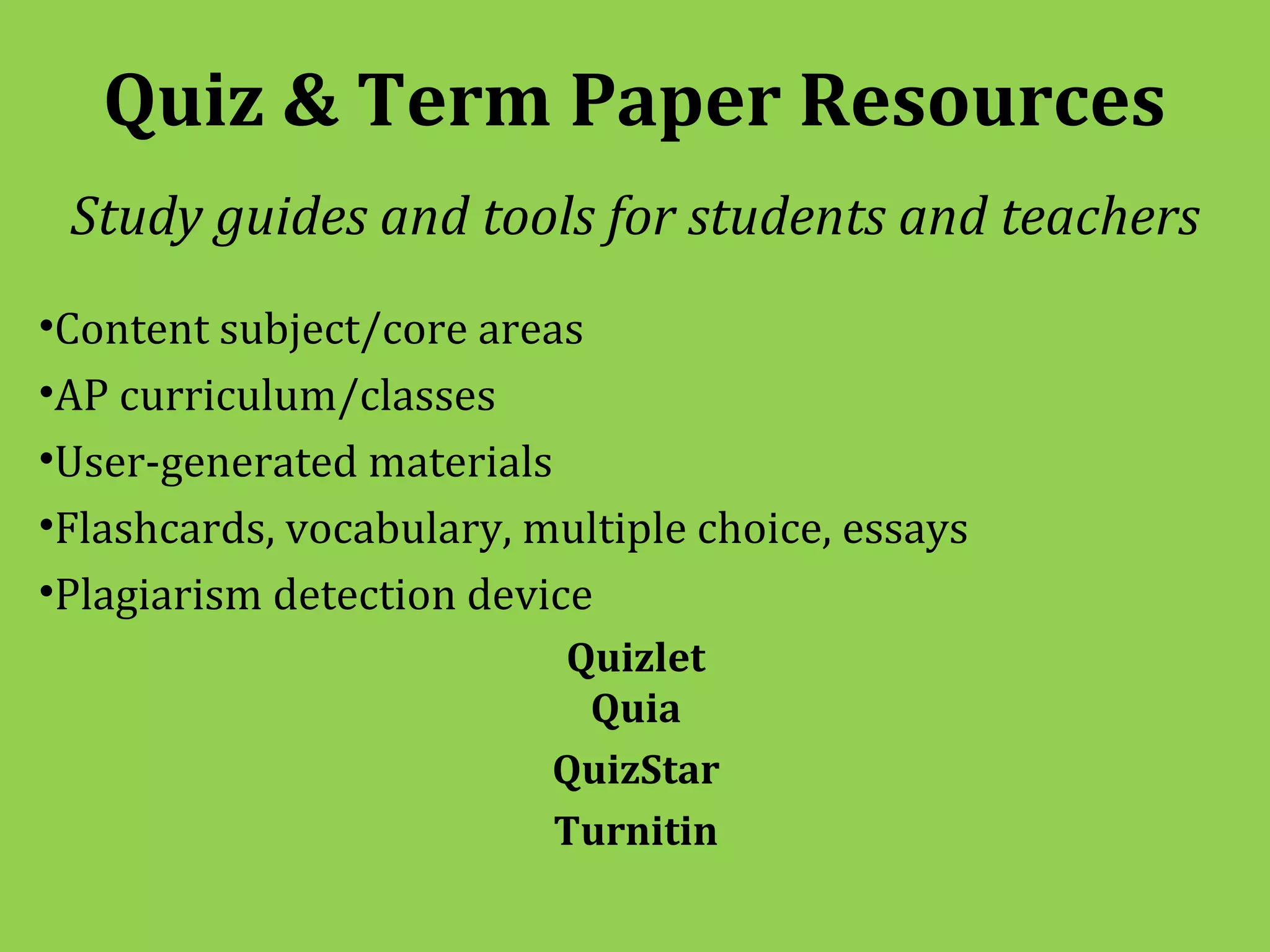 Quiz & Term Paper Resources
 Study guides and tools for students and teachers
•Content subject/core areas
•AP curriculum/classes
•User-generated materials
•Flashcards, vocabulary, multiple choice, essays
•Plagiarism detection device
                          Quizlet
                           Quia
                          QuizStar
                          Turnitin
 