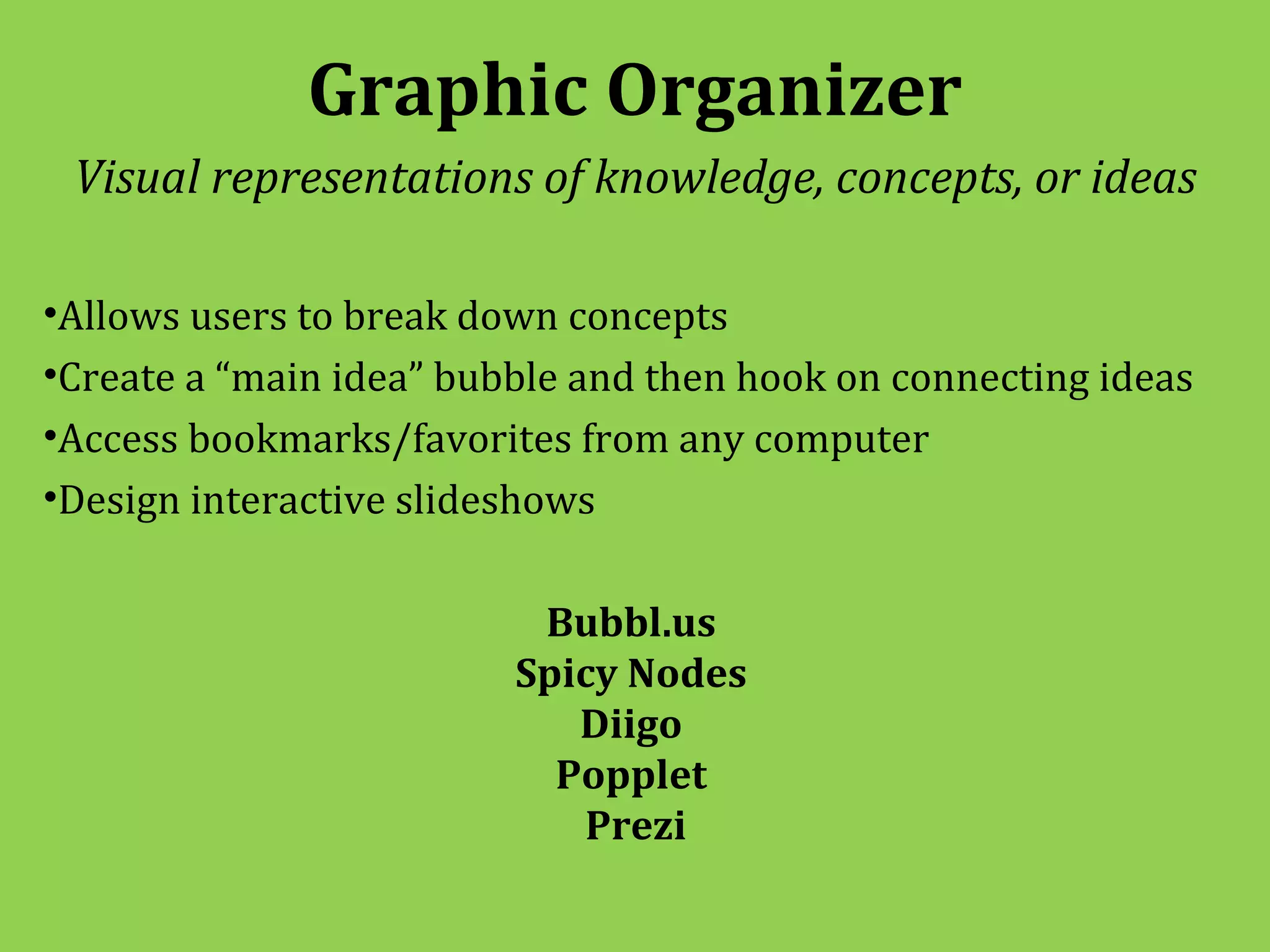 Graphic Organizer
 Visual representations of knowledge, concepts, or ideas

•Allows users to break down concepts
•Create a “main idea” bubble and then hook on connecting ideas
•Access bookmarks/favorites from any computer
•Design interactive slideshows

                          Bubbl.us
                         Spicy Nodes
                            Diigo
                           Popplet
                            Prezi
 