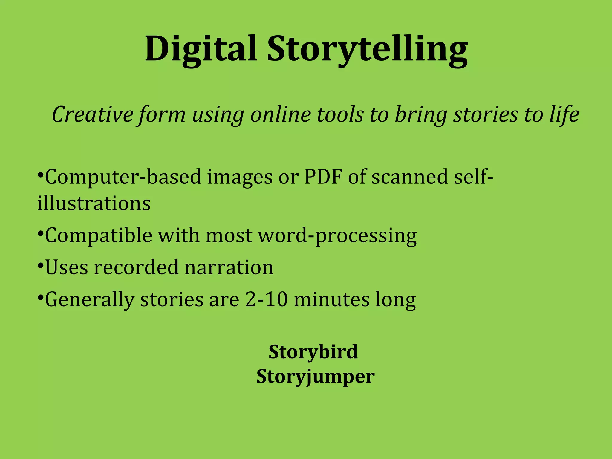 Digital Storytelling
 Creative form using online tools to bring stories to life

•Computer-based images or PDF of scanned self-
illustrations
•Compatible with most word-processing
•Uses recorded narration
•Generally stories are 2-10 minutes long

                        Storybird
                       Storyjumper
 