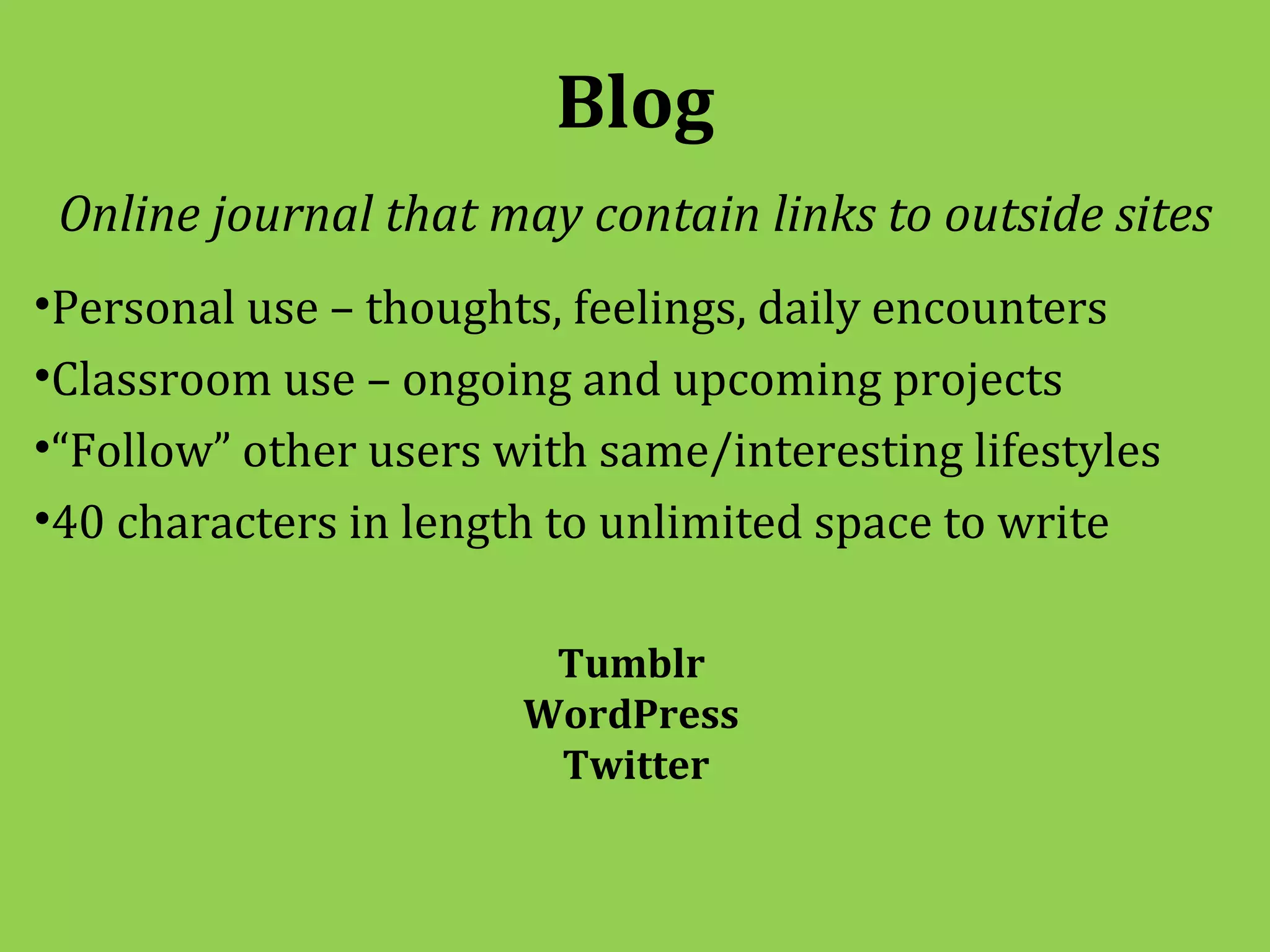 Blog
 Online journal that may contain links to outside sites
•Personal use – thoughts, feelings, daily encounters
•Classroom use – ongoing and upcoming projects
•“Follow” other users with same/interesting lifestyles
•40 characters in length to unlimited space to write

                        Tumblr
                       WordPress
                        Twitter
 