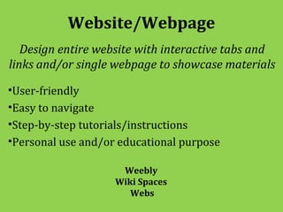 Website/Webpage
   Design entire website with interactive tabs and
links and/or single webpage to showcase materials

•User-friendly
•Easy to navigate
•Step-by-step tutorials/instructions
•Personal use and/or educational purpose

                     Weebly
                    Wiki Spaces
                       Webs
 