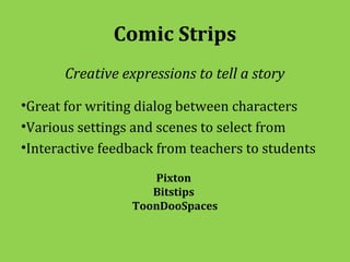 Comic Strips
       Creative expressions to tell a story

•Great for writing dialog between characters
•Various settings and scenes to select from
•Interactive feedback from teachers to students

                     Pixton
                     Bitstips
                  ToonDooSpaces
 