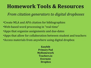 Homework Tools & Resources
   From citation generators to digital dropboxes
•Create MLA and APA citation for bibliographies
•Web-based word processing in “real-time”
•Apps that organize assignments and due-dates
•Apps that allow for collaboration between student and teachers
•Access materials from anywhere using digital dropbox

                           Easybib
                         Primary Pad
                         MyHomework
                          Teachers.io
                           Evernote
                           Dropbox
 