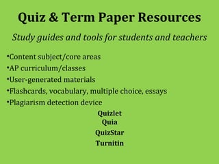 Quiz & Term Paper Resources
 Study guides and tools for students and teachers
•Content subject/core areas
•AP curriculum/classes
•User-generated materials
•Flashcards, vocabulary, multiple choice, essays
•Plagiarism detection device
                          Quizlet
                           Quia
                          QuizStar
                          Turnitin
 