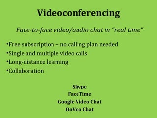 Videoconferencing
   Face-to-face video/audio chat in “real time”
•Free subscription – no calling plan needed
•Single and multiple video calls
•Long-distance learning
•Collaboration

                        Skype
                      FaceTime
                   Google Video Chat
                     OoVoo Chat
 