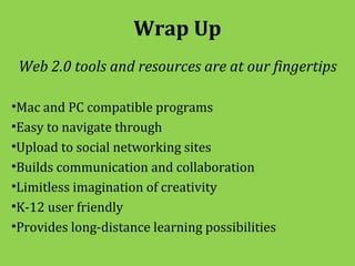 Wrap Up
 Web 2.0 tools and resources are at our fingertips

•Mac and PC compatible programs
•Easy to navigate through
•Upload to social networking sites
•Builds communication and collaboration
•Limitless imagination of creativity
•K-12 user friendly
•Provides long-distance learning possibilities
 