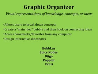 Graphic Organizer
 Visual representations of knowledge, concepts, or ideas

•Allows users to break down concepts
•Create a “main idea” bubble and then hook on connecting ideas
•Access bookmarks/favorites from any computer
•Design interactive slideshows

                          Bubbl.us
                         Spicy Nodes
                            Diigo
                           Popplet
                            Prezi
 