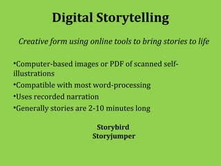 Digital Storytelling
 Creative form using online tools to bring stories to life

•Computer-based images or PDF of scanned self-
illustrations
•Compatible with most word-processing
•Uses recorded narration
•Generally stories are 2-10 minutes long

                        Storybird
                       Storyjumper
 