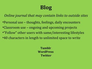 Blog
 Online journal that may contain links to outside sites
•Personal use – thoughts, feelings, daily encounters
•Classroom use – ongoing and upcoming projects
•“Follow” other users with same/interesting lifestyles
•40 characters in length to unlimited space to write

                        Tumblr
                       WordPress
                        Twitter
 