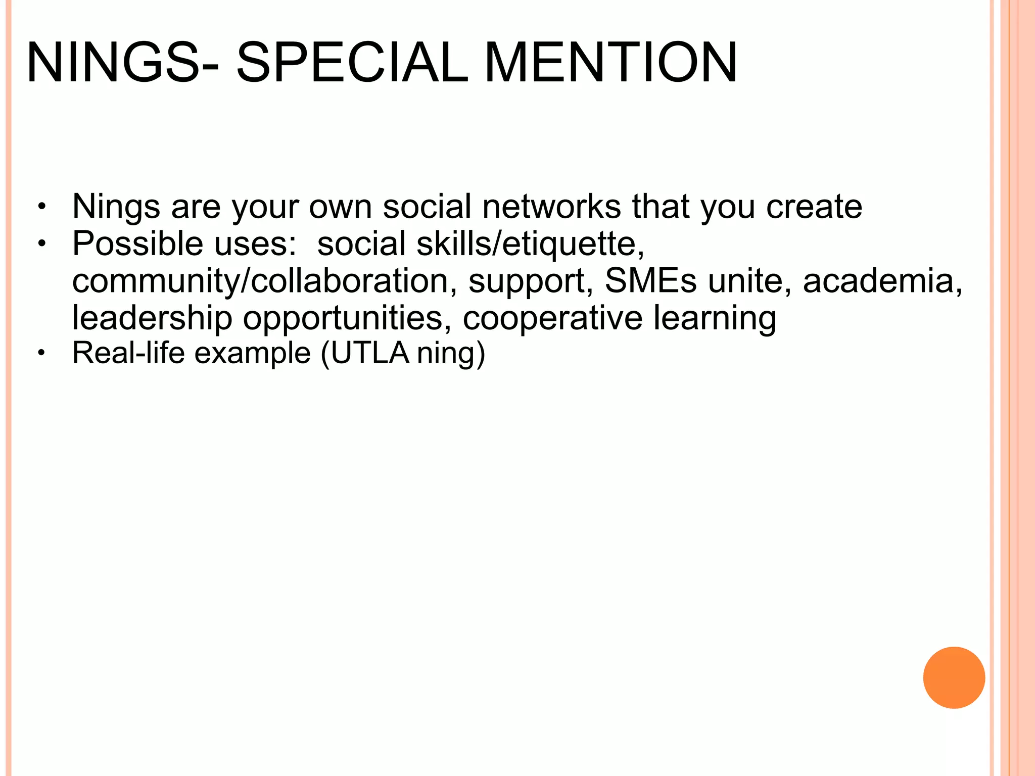 NINGS- SPECIAL MENTION Nings are your own social networks that you create Possible uses:  social skills/etiquette, community/collaboration, support, SMEs unite, academia, leadership opportunities, cooperative learning Examples:  UTLA ning , 
