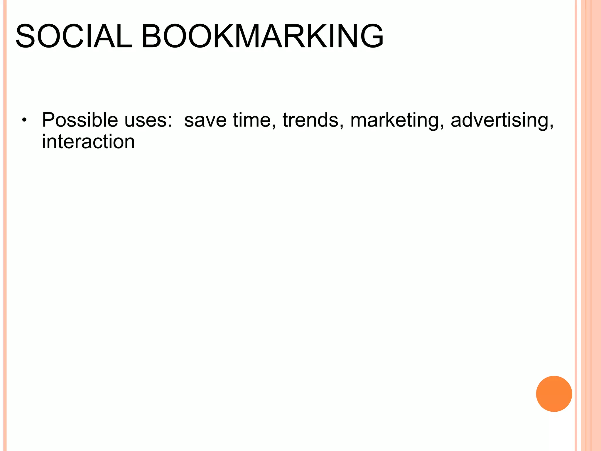 SOCIAL BOOKMARKING Social bookmarking  is a method for  Internet  users to share, organize, search, and manage  bookmarks  of web resources. Unlike  file sharing , the  resources  themselves aren't shared, merely bookmarks that  reference  them. Possible uses:  You can use bookmarks to collect websites to create a calendar of upcoming events  Maintain an on-line folder of research materials and reference sites  Create a file indexing system (images, audio, video) for items that are online  Create a public, on-line portfolio – content creators are always looking for an audience for their material Examples: Delicious, Digg, Redditt   