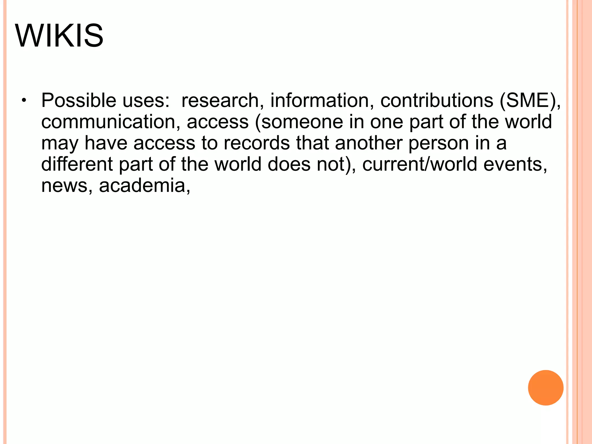WIKIS Concept :  "fast" in Hawaiian, W.I.K.I. (What I Know Is...)   Definition :  database of linked web pages where users can edit pages live, "governed" by user community   Topic-specific vs. Open-purpose (less "governance") vs. Build-your-own     Possible uses :     Research Increased access to information Contributions (SME) Communication Teaching (writing, history, etc.), academia  Current/world events News Interests 