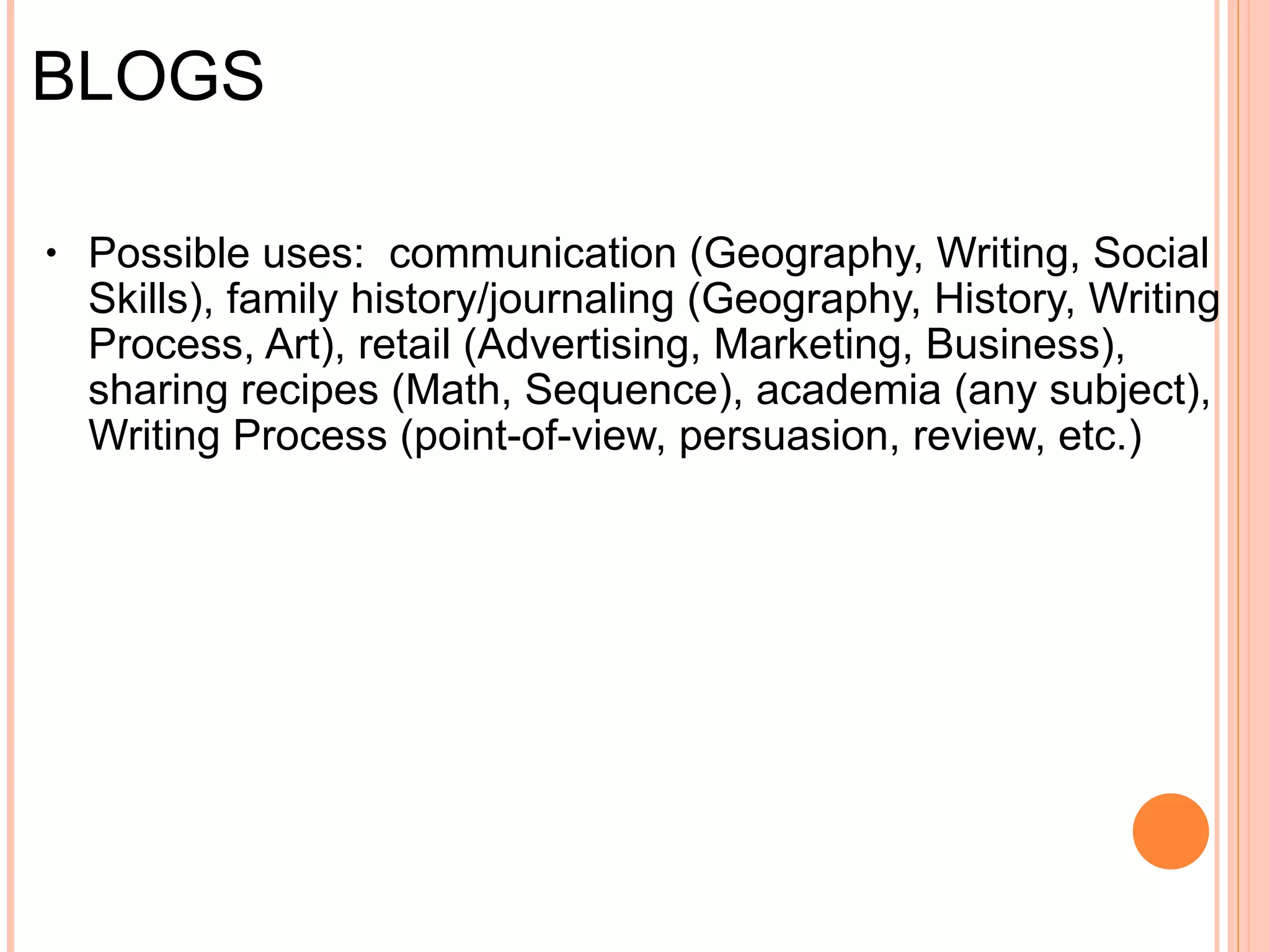 BLOGS Concept :  contraction of "web log," 200+ million Microblogs:  short-form blogs (think email vs. texting)   Definition :  interactive web pages where owner(s) add content and users interact through commentary   Possible uses :     Communication  Family History/Documentation Journaling/Records Retail (business, marketing, advertising) Sharing (recipes, art, decor, fashion) Teaching/Academia (Writing Process, point-of-view, persuasion, etc.)   Learning (topics from technology to gardening) 