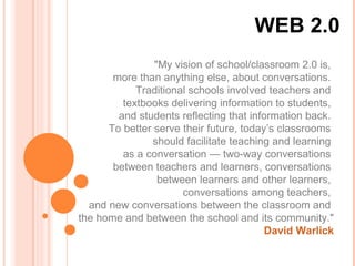 WEB 2.0 &quot;My vision of school/classroom 2.0 is,  more than anything else, about conversations.  Traditional schools involved teachers and  textbooks delivering information to students,  and students reflecting that information back.  To better serve their future, today’s classrooms  should facilitate teaching and learning  as a conversation — two-way conversations  between teachers and learners, conversations  between learners and other learners,  conversations among teachers,  and new conversations between the classroom and  the home and between the school and its community.&quot; David Warlick 