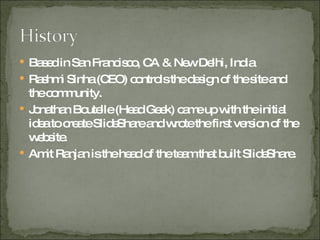 Based in San Francisco, CA & New Delhi, India Rashmi Sinha (CEO) controls the design of the site and the community. Jonathan Boutelle (Head Geek) came up with the initial idea to create SlideShare and wrote the first version of the website. Amit Ranjan is the head of the team that built SlideShare. 
