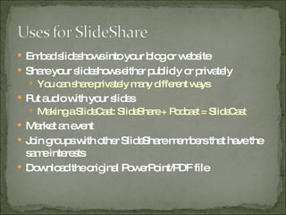 Embed slideshows into your blog or website Share your slideshows either publicly or privately You can share privately many different ways Put audio with your slides Making a SlideCast: SlideShare + Podcast = SlideCast Market an event Join groups with other SlideShare members that have the same interests Download the original PowerPoint/PDF file 