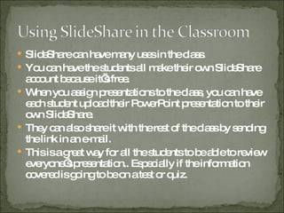 SlideShare can have many uses in the class. You can have the students all make their own SlideShare account because it’s free. When you assign presentations to the class, you can have each student upload their PowerPoint presentation to their own SlideShare. They can also share it with the rest of the class by sending the link in an e-mail. This is a great way for all the students to be able to review everyone’s presentation.. Especially if the information covered is going to be on a test or quiz. 