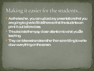 As the teacher, you can upload any presentations that you are going to give to SlideShare so that the students can print it out before class. This also lets them pay closer attention to what you’re teaching. They can take extra notes rather than scrambling to write down everything on the screen. 