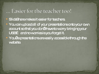 SlideShare makes it easier for teachers. You can upload all of your presentations onto your own account so that you don’t have to worry bringing your USB… and no worries is you forget it. You’re presentations are easily accessible through the website. 