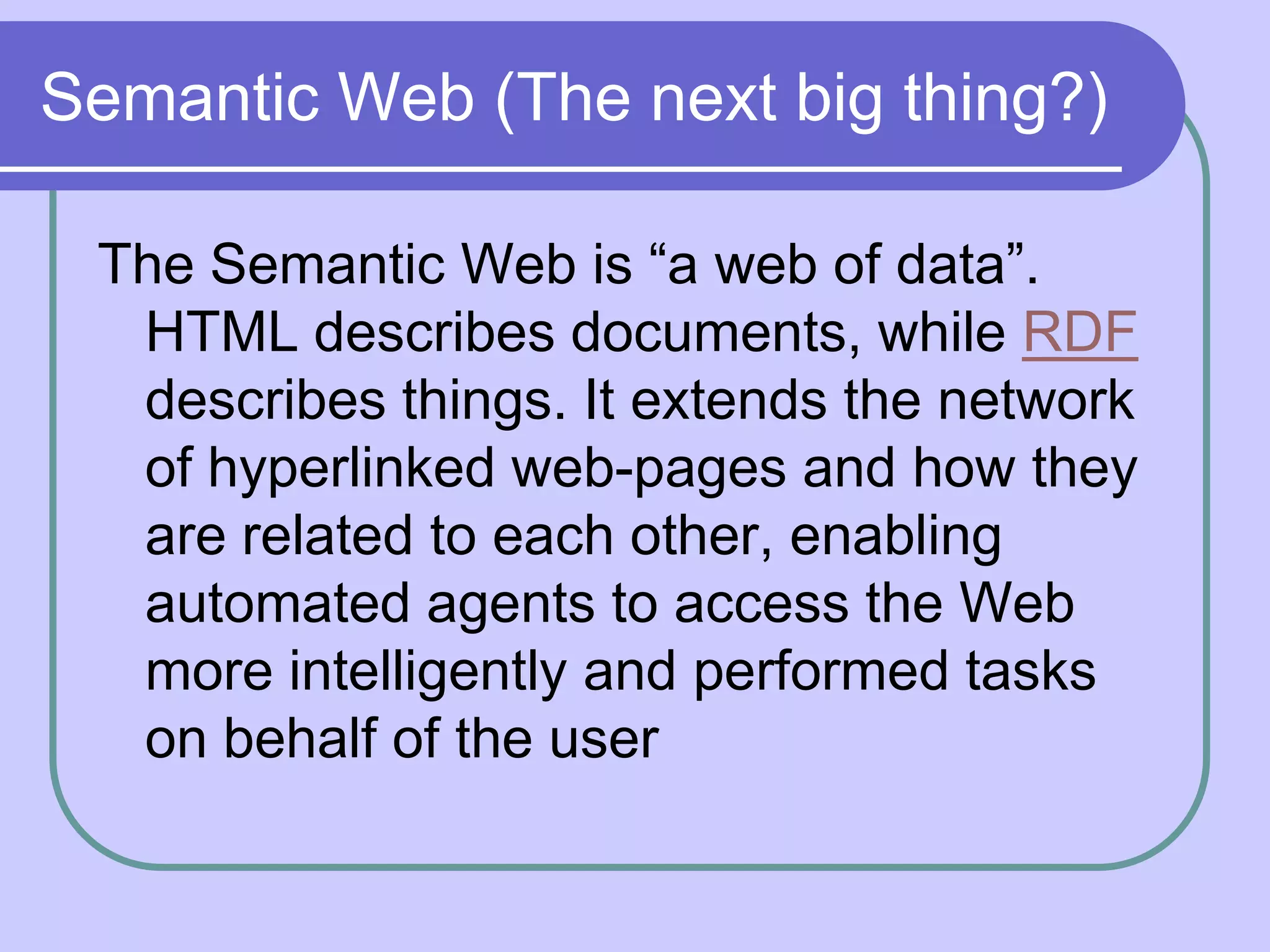 Semantic Web (The next big thing?)

 The Semantic Web is “a web of data”.
  HTML describes documents, while RDF
  describes things. It extends the network
  of hyperlinked web-pages and how they
  are related to each other, enabling
  automated agents to access the Web
  more intelligently and performed tasks
  on behalf of the user
 