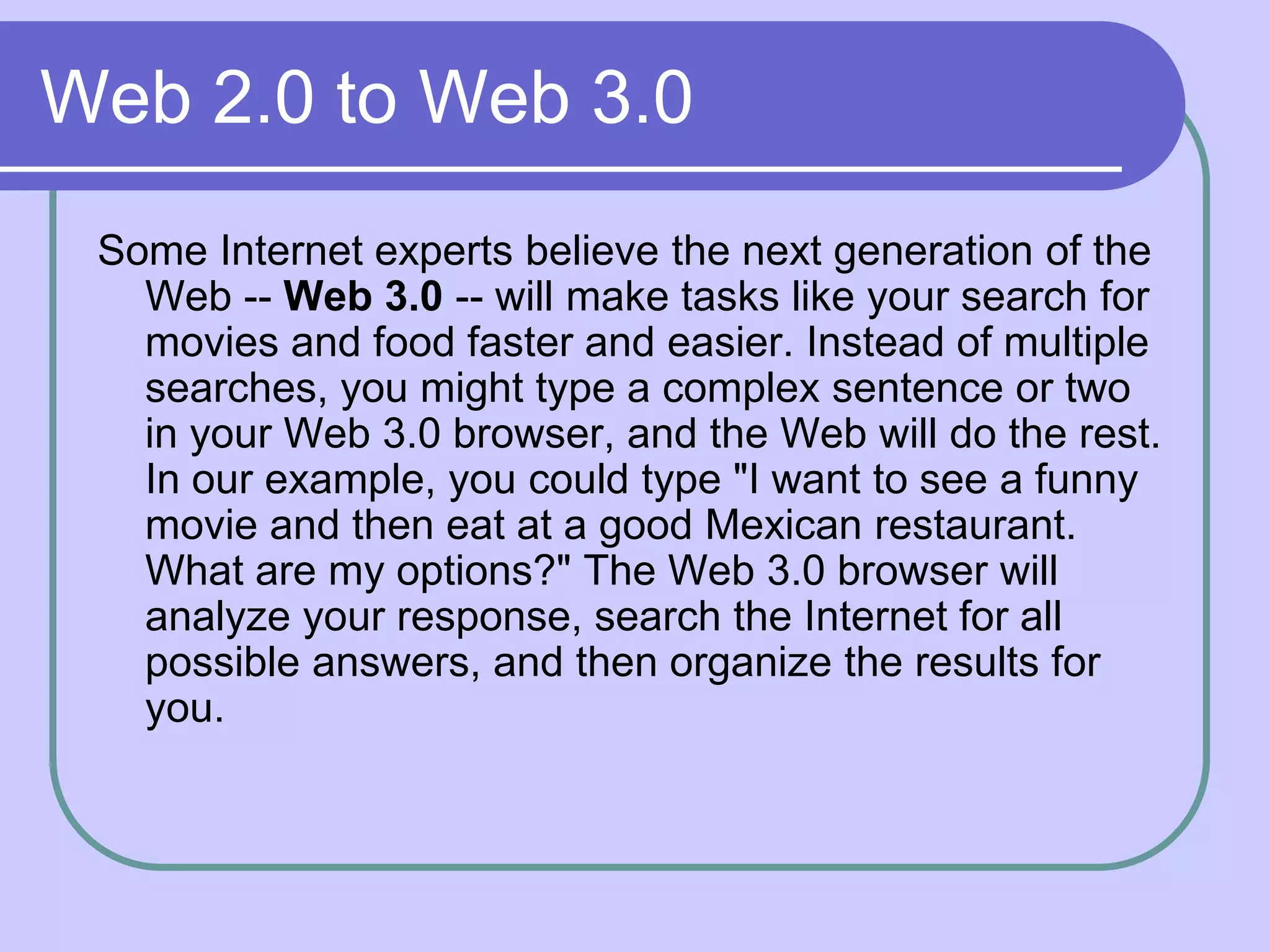 Web 2.0 to Web 3.0
 Some Internet experts believe the next generation of the
   Web -- Web 3.0 -- will make tasks like your search for
   movies and food faster and easier. Instead of multiple
   searches, you might type a complex sentence or two
   in your Web 3.0 browser, and the Web will do the rest.
   In our example, you could type "I want to see a funny
   movie and then eat at a good Mexican restaurant.
   What are my options?" The Web 3.0 browser will
   analyze your response, search the Internet for all
   possible answers, and then organize the results for
   you.
 