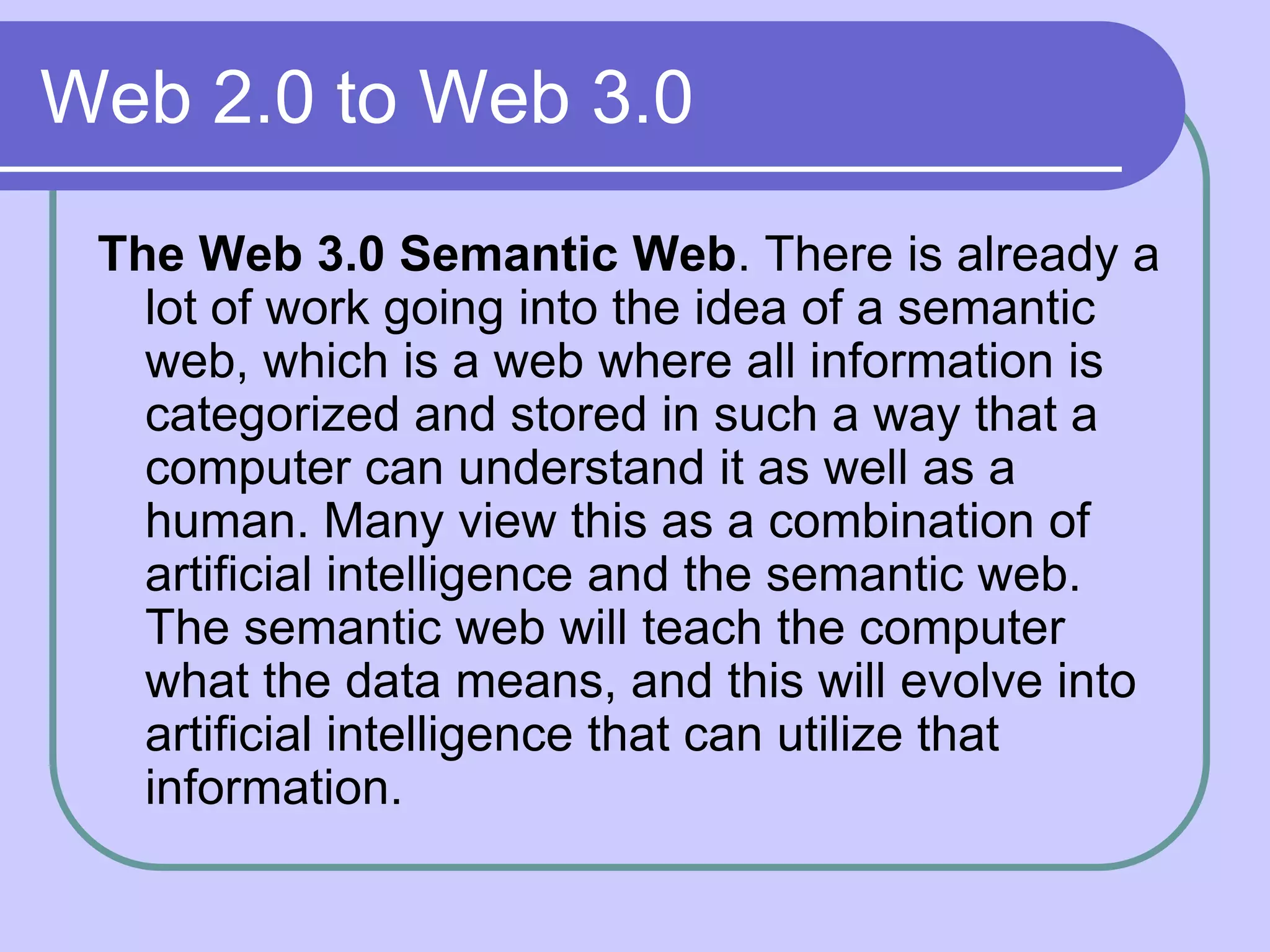 Web 2.0 to Web 3.0
 The Web 3.0 Semantic Web. There is already a
   lot of work going into the idea of a semantic
   web, which is a web where all information is
   categorized and stored in such a way that a
   computer can understand it as well as a
   human. Many view this as a combination of
   artificial intelligence and the semantic web.
   The semantic web will teach the computer
   what the data means, and this will evolve into
   artificial intelligence that can utilize that
   information.
 