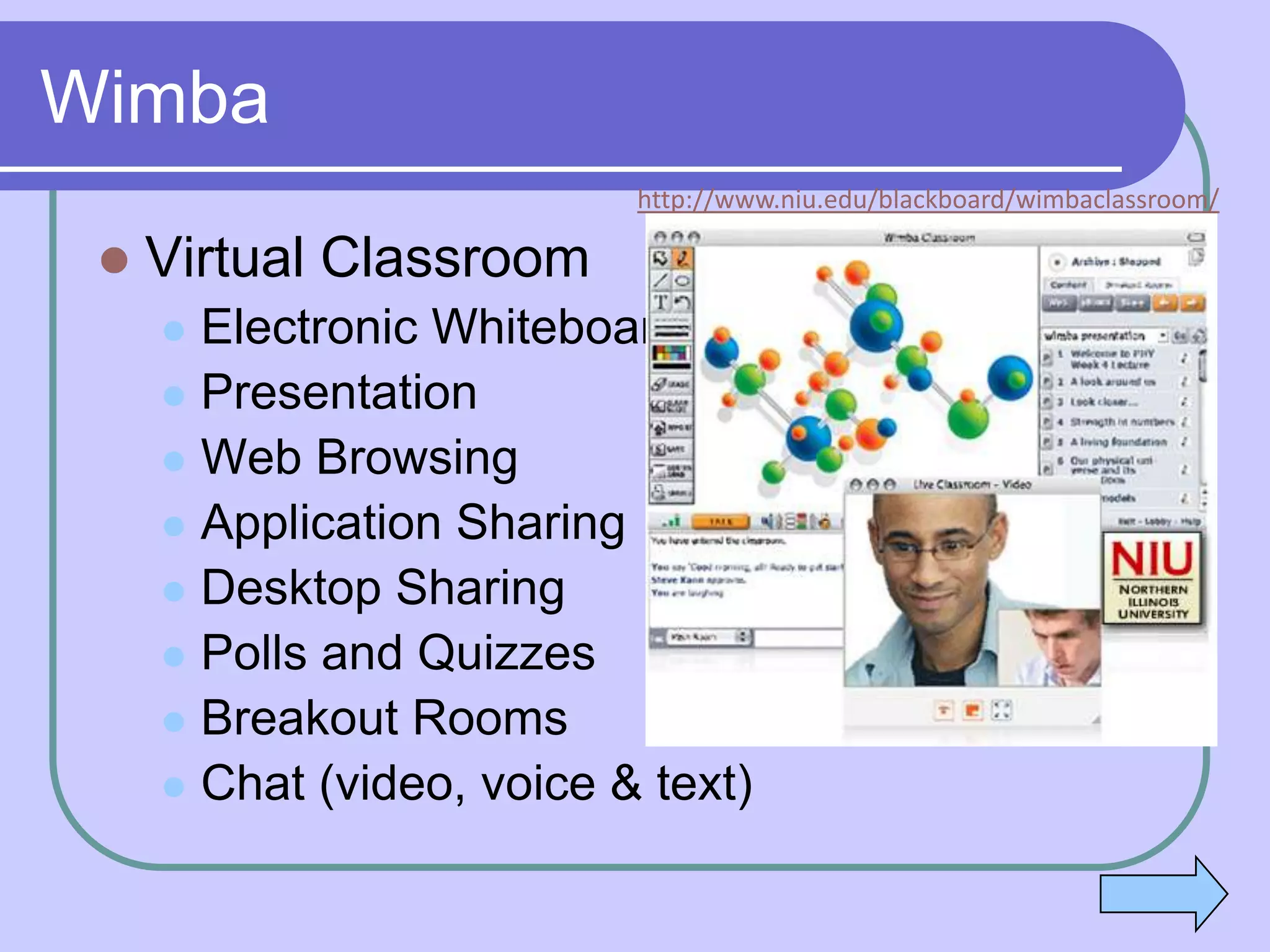 Wimba
                           http://www.niu.edu/blackboard/wimbaclassroom/

    Virtual Classroom
      Electronic Whiteboard
      Presentation
      Web Browsing
      Application Sharing
      Desktop Sharing
      Polls and Quizzes
      Breakout Rooms
      Chat (video, voice & text)
 