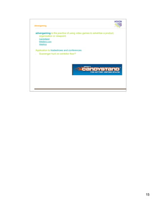 Advergaming



 advergaming is the practice of using video games to advertise a product,
    organization or viewpoint.
 •   CandyStand
 •   MillsBerry.com
 •   WebKinz


 Application to tradeshows and conferences
 •  Scavenger hunt on exhibitor floor?




                                                                            15
 