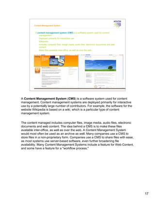 Content Management System


          A content management system (CMS) is a software system used for content
             management.
          •  Deployed primarily for interactive use
          •  Wikipedia
          •  Includes computer files, image media, audio files, electronic documents and web
             content.
          •  Make files available inter-office, as well as over the web.




A Content Management System (CMS) is a software system used for content
management. Content management systems are deployed primarily for interactive
use by a potentially large number of contributors. For example, the software for the
website Wikipedia is based on a wiki, which is a particular type of content
management system.


The content managed includes computer files, image media, audio files, electronic
documents and web content. The idea behind a CMS is to make these files
available inter-office, as well as over the web. A Content Management System
would most often be used as an archive as well. Many companies use a CMS to
store files in a non-proprietary form. Companies use a CMS to share files with ease,
as most systems use server-based software, even further broadening file
availability. Many Content Management Systems include a feature for Web Content,
and some have a feature for a "workflow process."




                                                                                               17
 