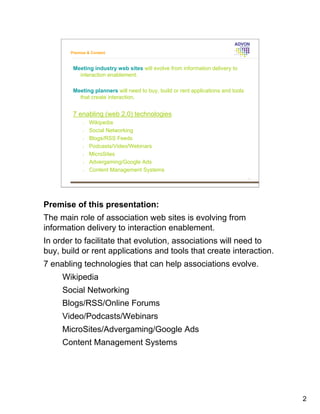 Premise & Content



        Meeting industry web sites will evolve from information delivery to
          interaction enablement.

        Meeting planners will need to buy, build or rent applications and tools
          that create interaction.


        7 enabling (web 2.0) technologies
             •   Wikipedia
             •   Social Networking
             •   Blogs/RSS Feeds
             •   Podcasts/Video/Webinars
             •   MicroSites
             •   Advergaming/Google Ads
             •   Content Management Systems




Premise of this presentation:
The main role of association web sites is evolving from
information delivery to interaction enablement.
In order to facilitate that evolution, associations will need to
buy, build or rent applications and tools that create interaction.
7 enabling technologies that can help associations evolve.
     Wikipedia
     Social Networking
     Blogs/RSS/Online Forums
     Video/Podcasts/Webinars
     MicroSites/Advergaming/Google Ads
     Content Management Systems




                                                                                  2
 
