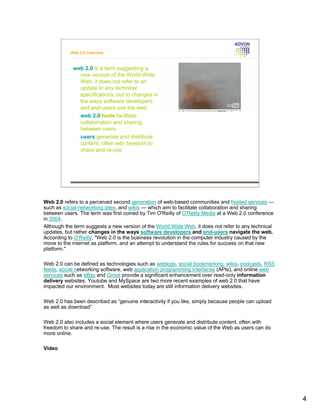 Web 2.0 Overview



            web 2.0 is a term suggesting a
              new version of the World Wide
              Web, it does not refer to an
              update to any technical
              specifications, but to changes in
              the ways software developers
              and end-users use the web.
            • web 2.0 tools facilitate
              collaboration and sharing
              between users
            • users generate and distribute
              content, often with freedom to
              share and re-use




Web 2.0 refers to a perceived second generation of web-based communities and hosted services —
such as social-networking sites, and wikis — which aim to facilitate collaboration and sharing
between users. The term was first coined by Tim O'Reilly of O'Reilly Media at a Web 2.0 conference
in 2004.
Although the term suggests a new version of the World Wide Web, it does not refer to any technical
updates, but rather changes in the ways software developers and end-users navigate the web.
According to O'Reilly, "Web 2.0 is the business revolution in the computer industry caused by the
move to the internet as platform, and an attempt to understand the rules for success on that new
platform."

Web 2.0 can be defined as technologies such as weblogs, social bookmarking, wikis, podcasts, RSS
feeds, social networking software, web application programming interfaces (APIs), and online web
services such as eBay and Gmail provide a significant enhancement over read-only information
delivery websites. Youtube and MySpace are two more recent examples of web 2.0 that have
impacted our environment. Most websites today are still information delivery websites.

Web 2.0 has been described as “genuine interactivity if you like, simply because people can upload
as well as download”

Web 2.0 also includes a social element where users generate and distribute content, often with
freedom to share and re-use. The result is a rise in the economic value of the Web as users can do
more online.

Video




                                                                                                     4
 