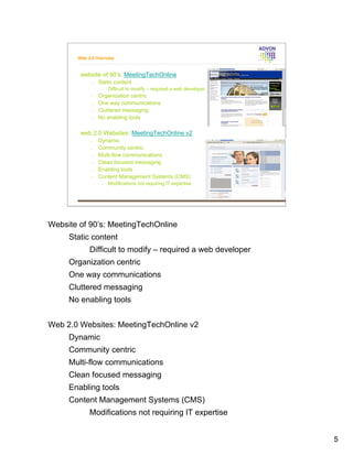 Web 2.0 Overview



        website of 90’s: MeetingTechOnline
            •   Static content
                 •   Difficult to modify – required a web developer
            •   Organization centric
            •   One way communications
            •   Cluttered messaging
            •   No enabling tools

        web 2.0 Websites: MeetingTechOnline v2
            •   Dynamic
            •   Community centric
            •   Multi-flow communications
            •   Clean focused messaging
            •   Enabling tools
            •   Content Management Systems (CMS)
                 •   Modifications not requiring IT expertise




Website of 90’s: MeetingTechOnline
     Static content
            Difficult to modify – required a web developer
     Organization centric
     One way communications
     Cluttered messaging
     No enabling tools


Web 2.0 Websites: MeetingTechOnline v2
     Dynamic
     Community centric
     Multi-flow communications
     Clean focused messaging
     Enabling tools
     Content Management Systems (CMS)
            Modifications not requiring IT expertise


                                                                      5
 