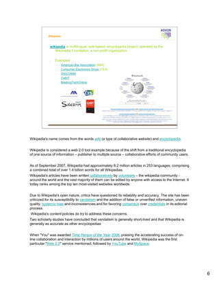 Wikipedia



             wikipedia is multilingual, web-based, encyclopedia project, operated by the
                Wikimedia Foundation, a non-profit organization.

             •   Examples
                  •     American Bar Association (ABA)
                  •     Consumer Electronics Show (CES)
                  •     SIGCOMM
                  •     CeBIT
                  •     MeetingTechOnline




Wikipedia's name comes from the words wiki (a type of collaborative website) and encyclopedia.


Wikipedia is considered a web 2.0 tool example because of the shift from a traditional encyclopedia
of one source of information – publisher to multiple source – collaborative efforts of community users.


As of September 2007, Wikipedia had approximately 8.2 million articles in 253 languages, comprising
a combined total of over 1.4 billion words for all Wikipedias.
Wikipedia's articles have been written collaboratively by volunteers – the wikipedia community -
around the world and the vast majority of them can be edited by anyone with access to the Internet. It
today ranks among the top ten most-visited websites worldwide.


Due to Wikipedia's open nature, critics have questioned its reliability and accuracy. The site has been
criticized for its susceptibility to vandalism and the addition of false or unverified information, uneven
quality, systemic bias and inconsistencies,and for favoring consensus over credentials in its editorial
process.
Wikipedia's content policies do try to address these concerns.
Two scholarly studies have concluded that vandalism is generally short-lived and that Wikipedia is
generally as accurate as other encyclopedias


When "You" was awarded Time Person of the Year 2006, praising the accelerating success of on-
line collaboration and interaction by millions of users around the world, Wikipedia was the first
particular "Web 2.0" service mentioned, followed by YouTube and MySpace.




                                                                                                             6
 
