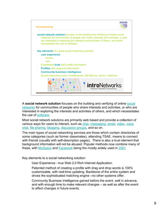 Social Networking



           social network solution focuses on the building and verifying of online social
              networks for communities of people who share interests and activities, or who
              are interested in exploring the interests and activities of others, and which
              necessitates the use of software.

           key elements of a great social networking solution
           •  user experience
                •   Intuitive
                •   valid
           •   Established trust with profile information
           •   Profiles with drag and drop words
           •   Community business intelligence
           •   Social networking tools: introNetworks, BD Metrics, a2zInc. NetZone,




A social network solution focuses on the building and verifying of online social
networks for communities of people who share interests and activities, or who are
interested in exploring the interests and activities of others, and which necessitates
the use of software.
Most social network solutions are primarily web based and provide a collection of
various ways for users to interact, such as chat, messaging, email, video, voice
chat, file sharing, blogging, discussion groups, and so on.
The main types of social networking services are those which contain directories of
some categories (such as former classmates), attending TSAE, means to connect
with friends (usually with self-description pages). There is also a trust element that
background information will not be abused. Popular methods now combine many of
these, with MySpace and Facebook being the mostly widely used in 2007.


Key elements to a social networking solution:
       User Experience - true Web 2.0 Rich Internet Application.
       Patented method of creating a profile with drag and drop words is 100%
       customizable, with real-time updating. Backbone of the entire system and
       drives the sophisticated matching engine –no other systems offer.
       Community Business Intelligence gained before the event, well in advance,
       and with enough time to make relevant changes – as well as after the event
       to affect changes in future events.



                                                                                              8
 