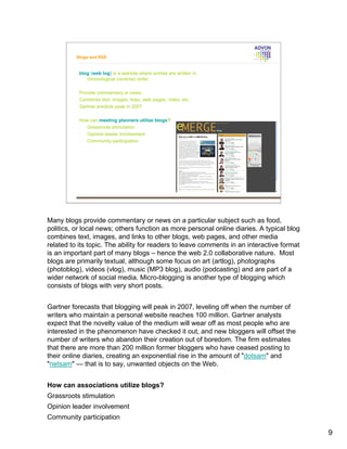 Blogs and RSS


           blog (web log) is a website where entries are written in
              chronological (reverse) order.

           Provide commentary or news.
           Combines text, images, links, web pages, video, etc.
           Gartner predicts peak in 2007

           How can meeting planners utilize blogs?
           •  Grassroots stimulation
           •  Opinion leader involvement
           •  Community participation




Many blogs provide commentary or news on a particular subject such as food,
politics, or local news; others function as more personal online diaries. A typical blog
combines text, images, and links to other blogs, web pages, and other media
related to its topic. The ability for readers to leave comments in an interactive format
is an important part of many blogs – hence the web 2.0 collaborative nature. Most
blogs are primarily textual, although some focus on art (artlog), photographs
(photoblog), videos (vlog), music (MP3 blog), audio (podcasting) and are part of a
wider network of social media. Micro-blogging is another type of blogging which
consists of blogs with very short posts.


Gartner forecasts that blogging will peak in 2007, leveling off when the number of
writers who maintain a personal website reaches 100 million. Gartner analysts
expect that the novelty value of the medium will wear off as most people who are
interested in the phenomenon have checked it out, and new bloggers will offset the
number of writers who abandon their creation out of boredom. The firm estimates
that there are more than 200 million former bloggers who have ceased posting to
their online diaries, creating an exponential rise in the amount of "dotsam" and
"netsam" — that is to say, unwanted objects on the Web.


How can associations utilize blogs?
Grassroots stimulation
Opinion leader involvement
Community participation

                                                                                           9
 