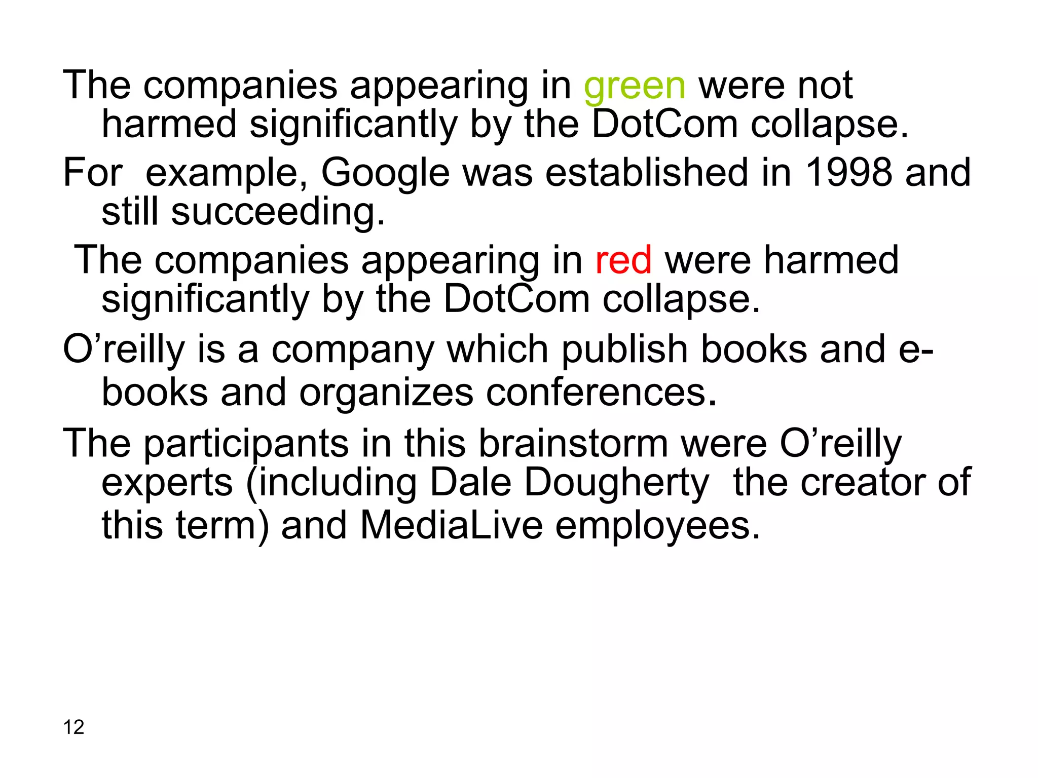 The companies appearing in  green  were not harmed significantly by the DotCom collapse. For  example, Google was established in 1998 and still succeeding. The companies appearing in  red   were harmed significantly by the DotCom collapse. O’reilly is a company which publish books and e-books and organizes conferences .  The participants in this brainstorm were O’reilly experts (including Dale Dougherty  the creator of this term) and MediaLive employees.   