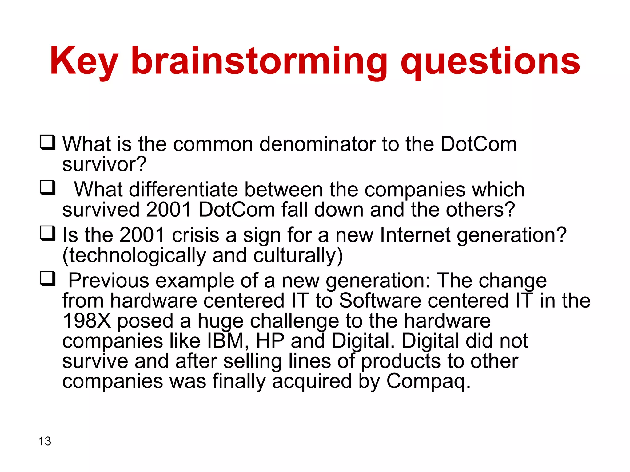 Key brainstorming questions What is the common denominator to the DotCom survivor? What differentiate between the companies which survived 2001 DotCom fall down and the others? Is the 2001 crisis a sign for a new Internet generation? (technologically and culturally)  Previous example of a new generation: The change from hardware centered IT to Software centered IT in the 198X posed a huge challenge to the hardware companies like IBM, HP and Digital. Digital did not survive and after selling lines of products to other companies was finally acquired by Compaq.  