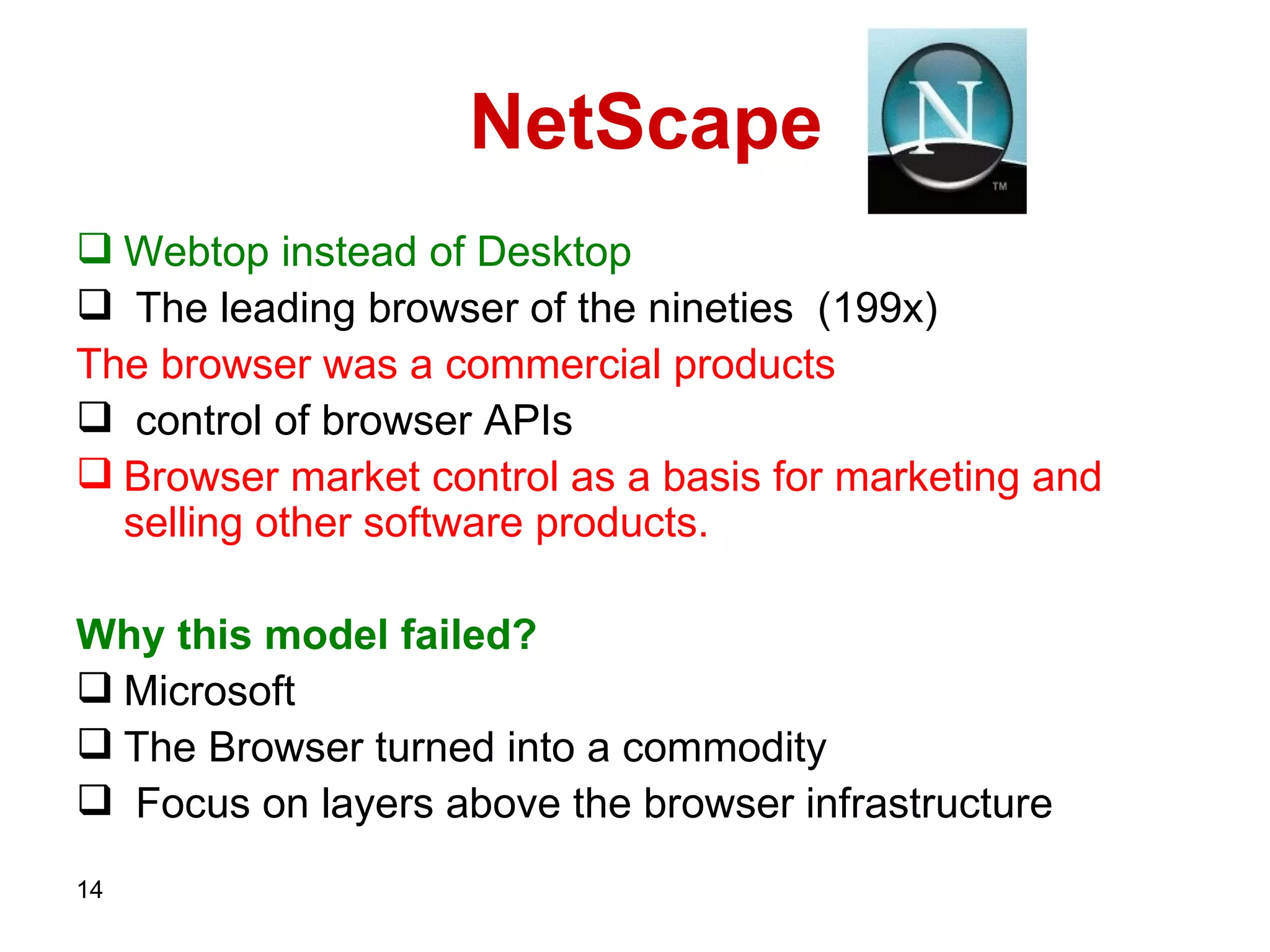 NetScape   Webtop   instead of   Desktop The leading browser of the nineties  ( 199 x)   The browser was a commercial products control of browser   APIs  Browser market control as a basis for marketing and selling other software products. Why this model failed? Microsoft The Browser turned into a commodity Focus on layers above the browser infrastructure 