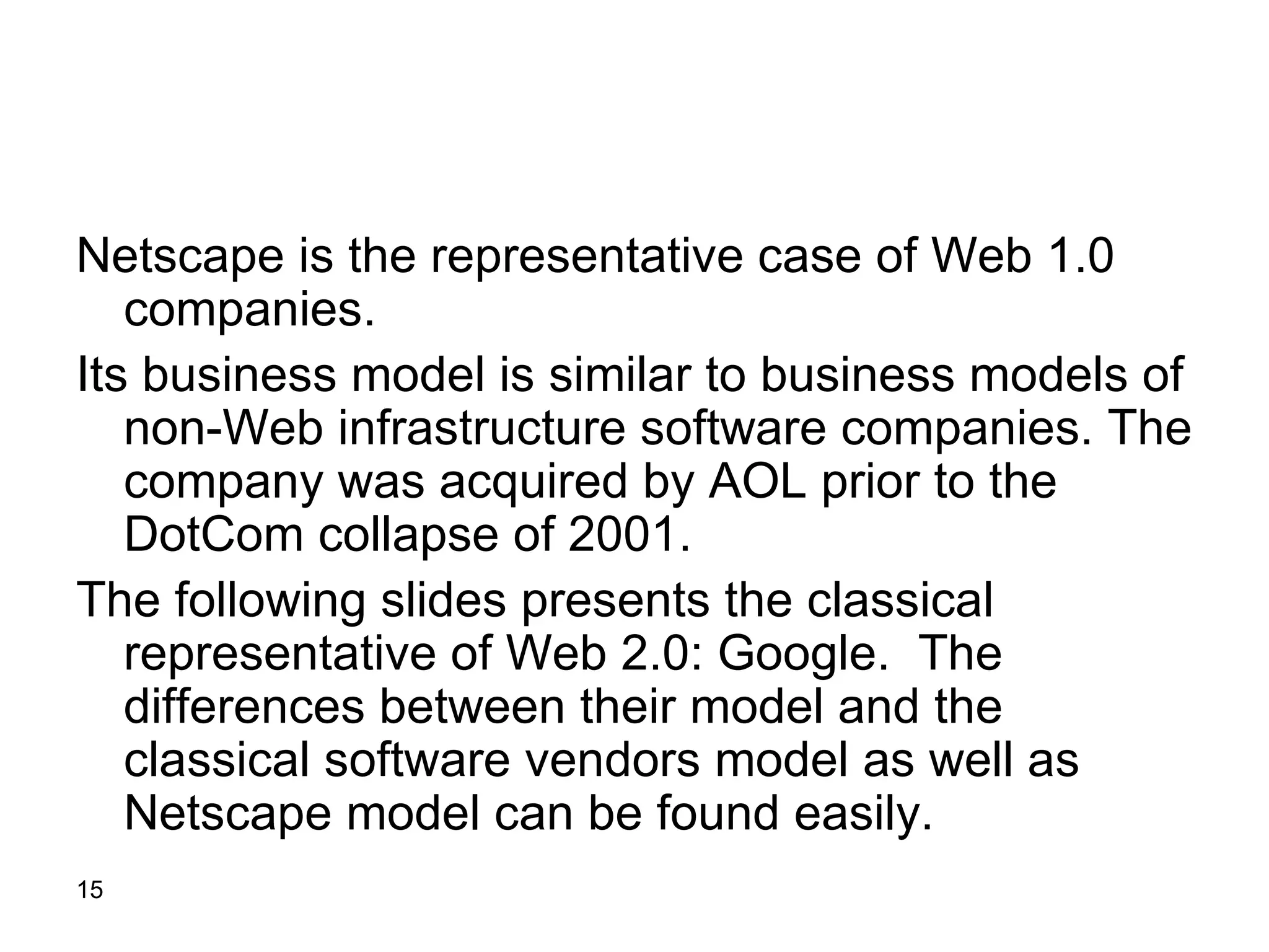 Netscape is the representative case of Web 1.0 companies. Its business model is similar to business models of non-Web infrastructure software companies. The company was acquired by AOL prior to the DotCom collapse of 2001. The following slides presents the classical representative of Web 2.0: Google.  The differences between their model and the classical software vendors model as well as Netscape model can be found easily.  