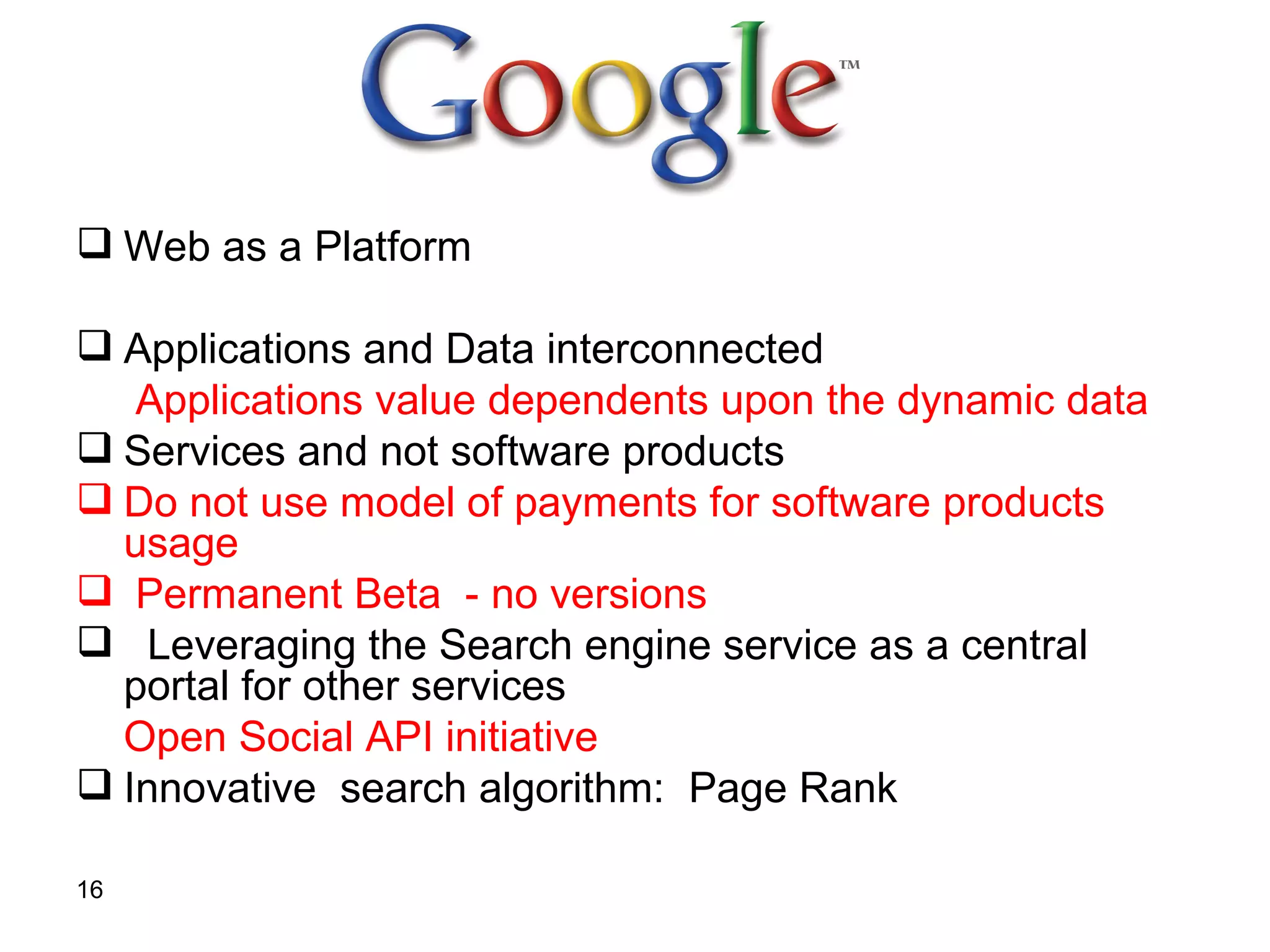 Web as a Platform   Applications and Data interconnected   Applications   value dependents upon the dynamic data  Services and not software products   Do not use model of payments for software products usage  Permanent Beta   - no versions Leveraging the Search engine service   as a central portal for other services Open Social API initiative Innovative  search algorithm:  Page Rank   