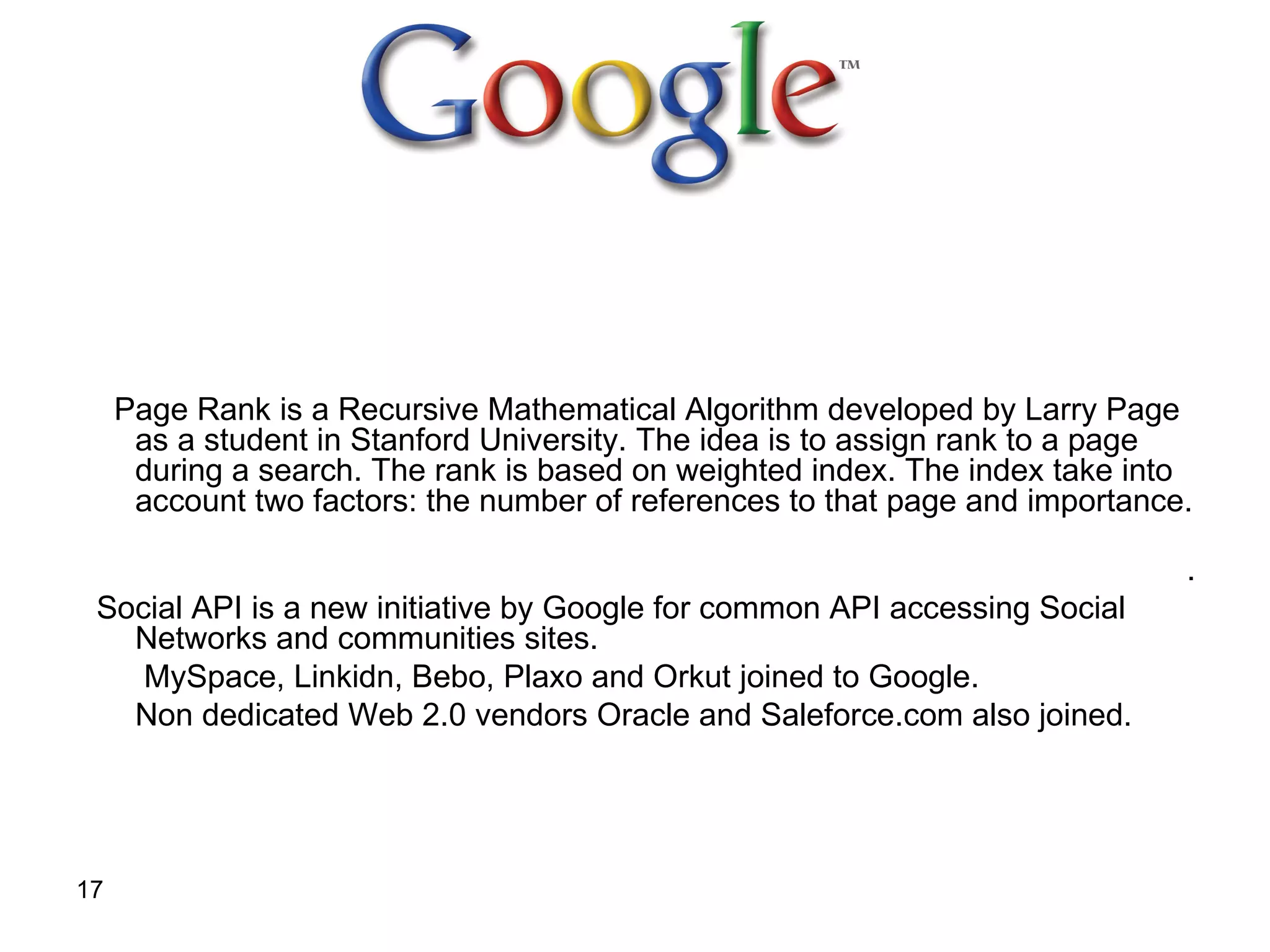 Page Rank is a Recursive Mathematical Algorithm developed by Larry Page as a student in Stanford University. The idea is to assign rank to a page during a search. The rank is based on weighted index. The index take into account two factors: the number of references to that page and importance.  .  Social API is a new initiative by Google for common API accessing Social Networks and communities sites.   MySpace, Linkidn, Bebo, Plaxo and Orkut joined to Google. Non dedicated Web 2.0 vendors Oracle and Saleforce.com also joined. 