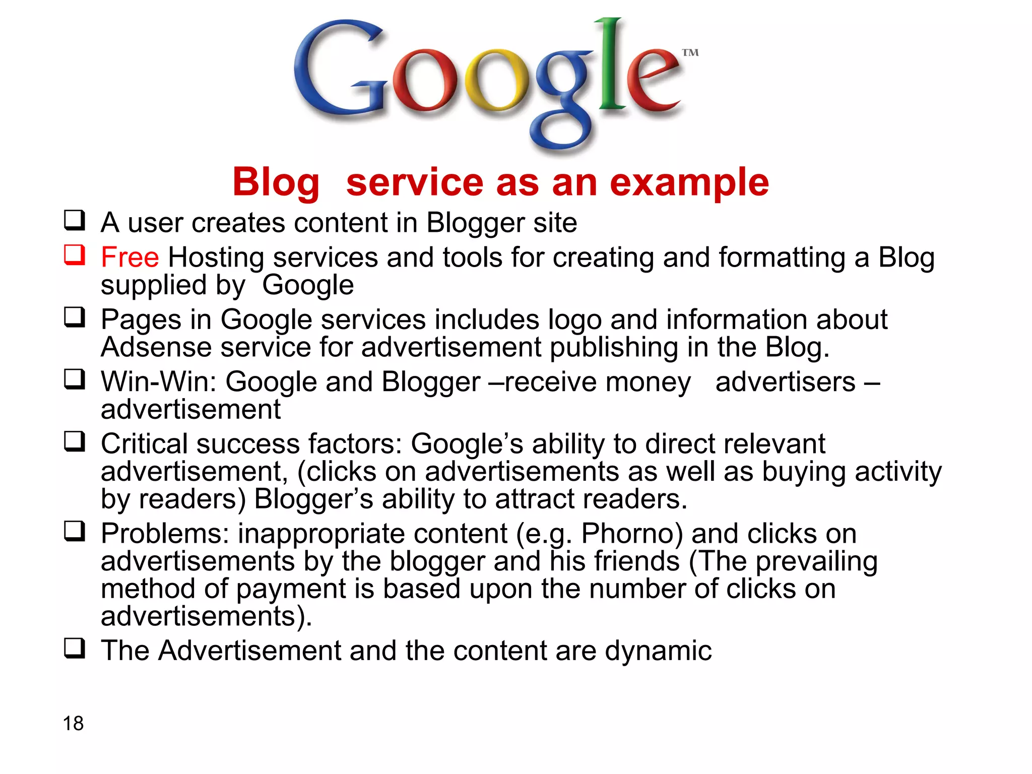 Blog  service as an example  A user creates content in Blogger site   Free  Hosting services and tools for creating and formatting a Blog supplied by  Google   Pages in Google services includes logo and information about Adsense service for advertisement publishing in the Blog.  Win-Win: Google and Blogger –receive money   advertisers – advertisement  Critical success factors: Google’s ability to direct relevant advertisement, (clicks on advertisements as well as buying activity by readers) Blogger’s ability to attract readers.  Problems: inappropriate content (e.g. Phorno) and clicks on advertisements by the blogger and his friends (The prevailing method of payment is based upon the number of clicks on advertisements). The Advertisement and the content are dynamic   