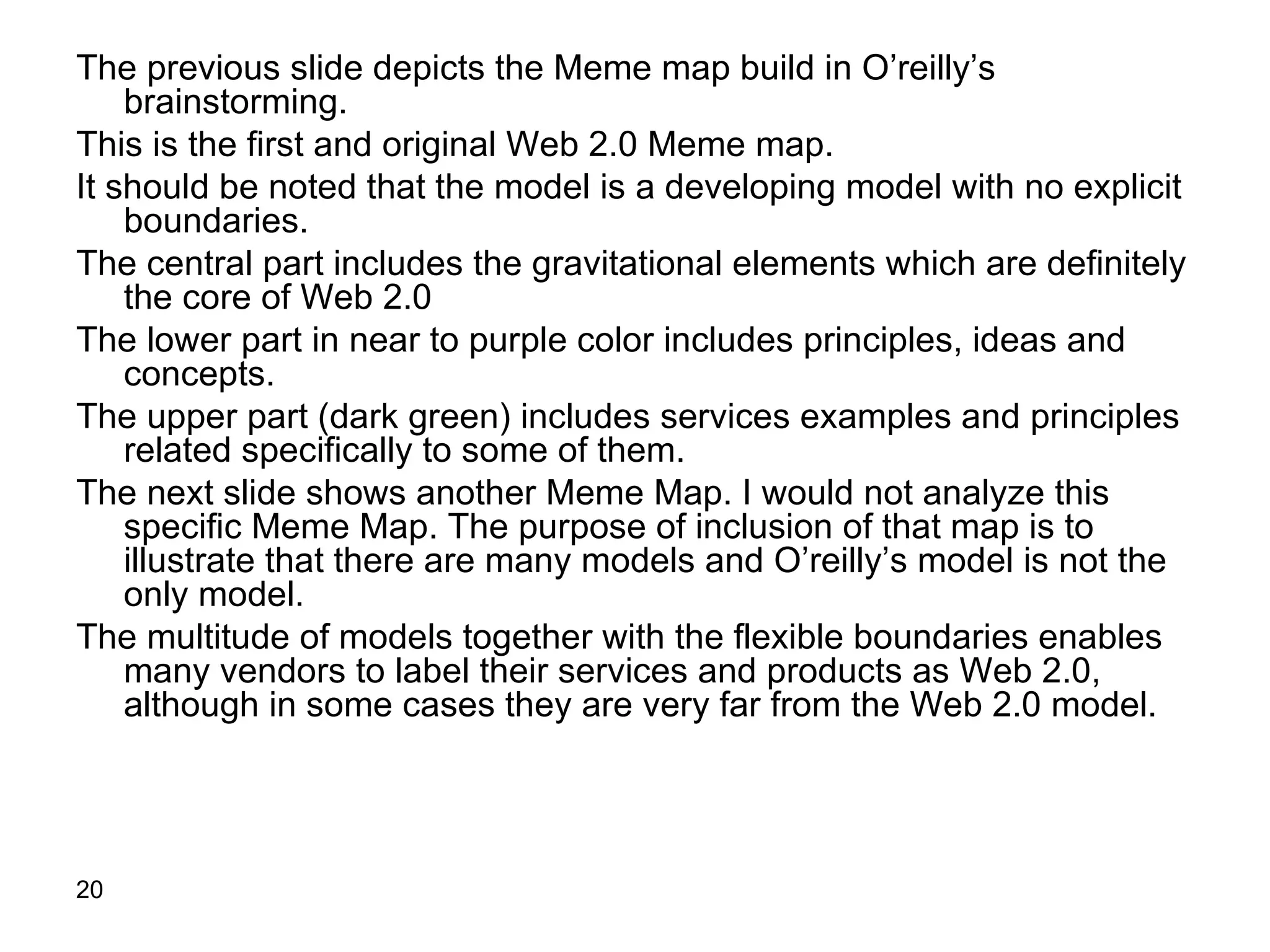 The previous slide depicts the Meme map build in O’reilly’s brainstorming. This is the first and original Web 2.0 Meme map. It should be noted that the model is a developing model with no explicit boundaries. The central part includes the gravitational elements which are definitely the core of Web 2.0 The lower part in near to purple color includes principles, ideas and concepts. The upper part (dark green) includes services examples and principles related specifically to some of them. The next slide shows another Meme Map. I would not analyze this specific Meme Map. The purpose of inclusion of that map is to illustrate that there are many models and O’reilly’s model is not the only model. The multitude of models together with the flexible boundaries enables many vendors to label their services and products as Web 2.0, although in some cases they are very far from the Web 2.0 model.  