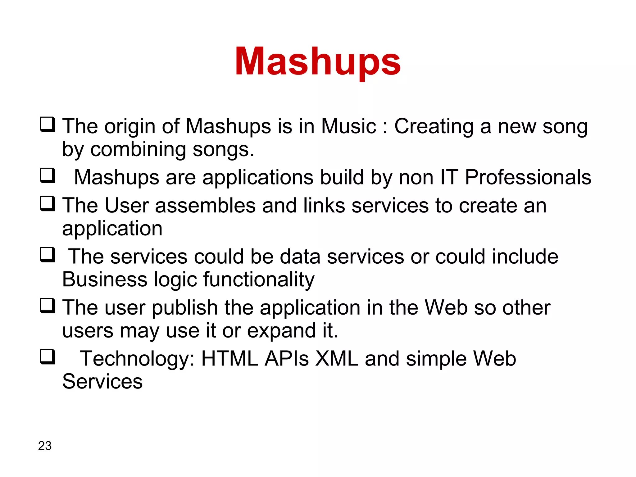 Mashups The origin of Mashups is in Music : Creating a new song by combining songs.  Mashups are applications build by non IT Professionals The User assembles and links services to create an application The services could be data services or could include Business logic functionality The user publish the application in the Web so other users may use it or expand it. Technology:   HTML APIs   XML and simple Web Services   
