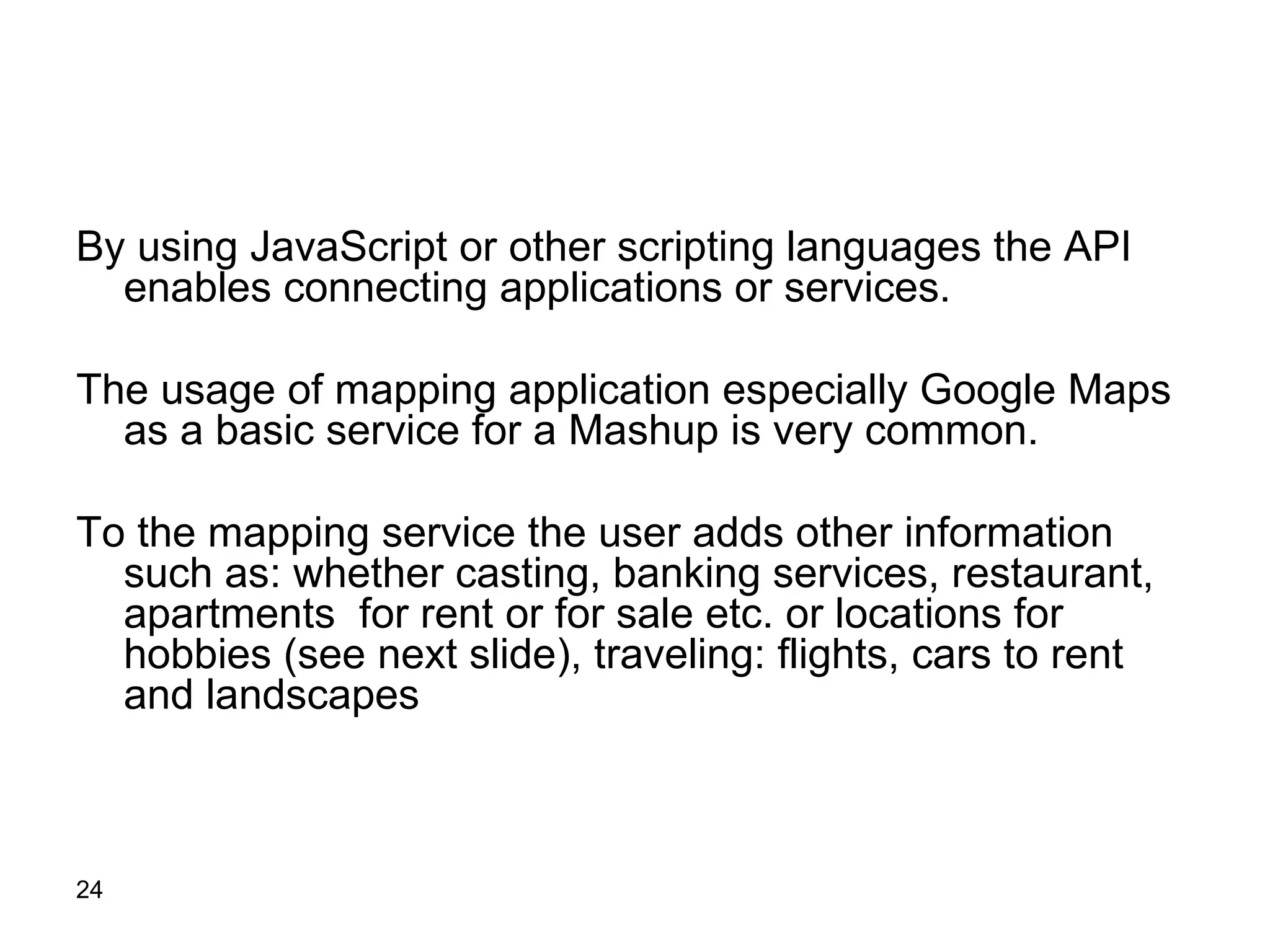 By using JavaScript or other scripting languages the API enables connecting applications or services. The usage of mapping application especially Google Maps as a basic service for a Mashup is very common.  To the mapping service the user adds other information such as: whether casting, banking services, restaurant, apartments  for rent or for sale etc. or locations for hobbies (see next slide), traveling: flights, cars to rent and landscapes  