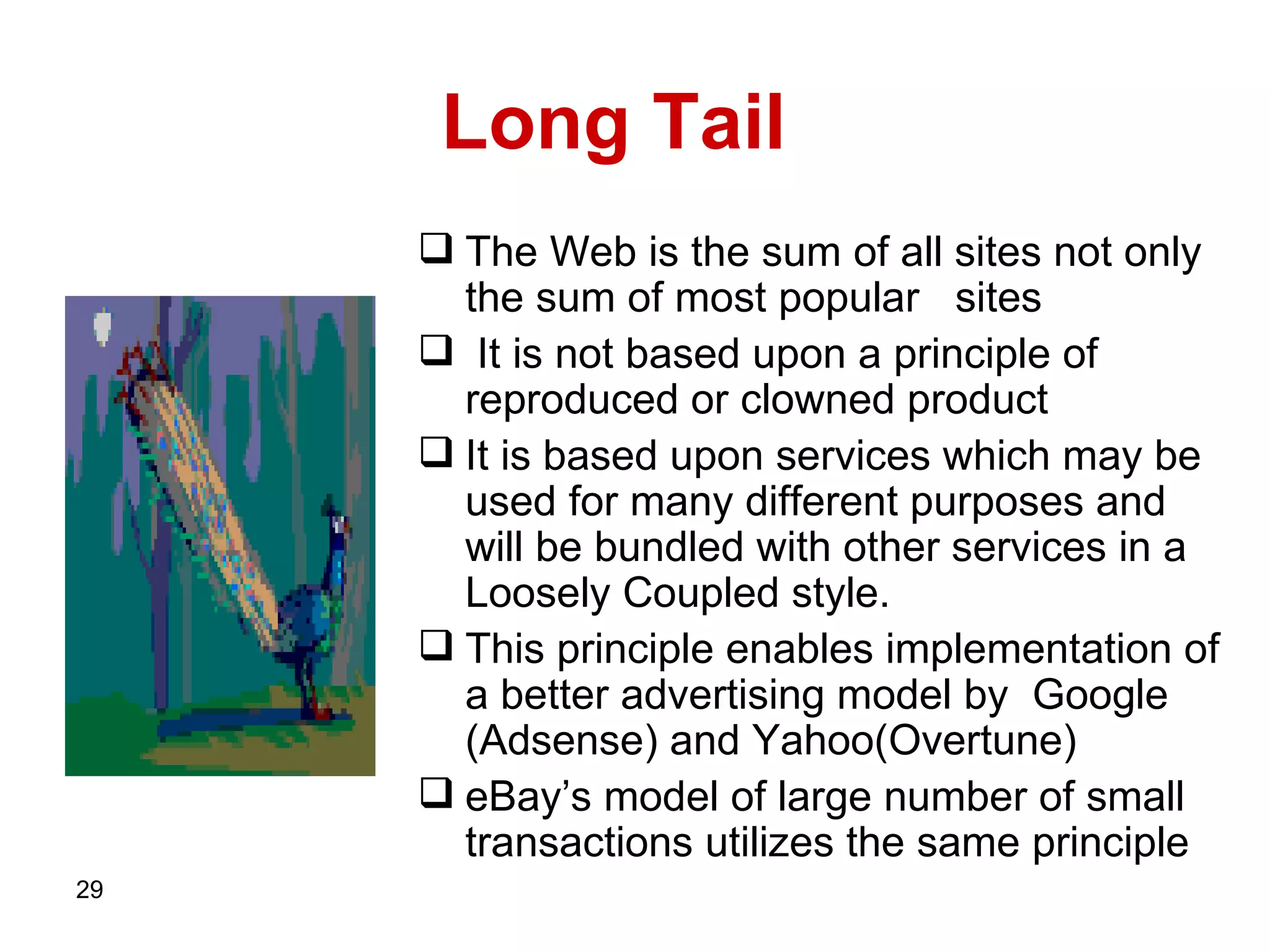 Long Tail  The   Web   is the sum of all sites not only the sum of most popular   sites   It is not based upon a principle of reproduced or clowned product  It is based upon services which may be used for many different purposes and will be bundled with other services in a Loosely Coupled style. This principle enables implementation of a better advertising model by  Google   (Adsense)   and Yahoo(Overtune) eBay’s model of large number of small transactions utilizes the same principle  