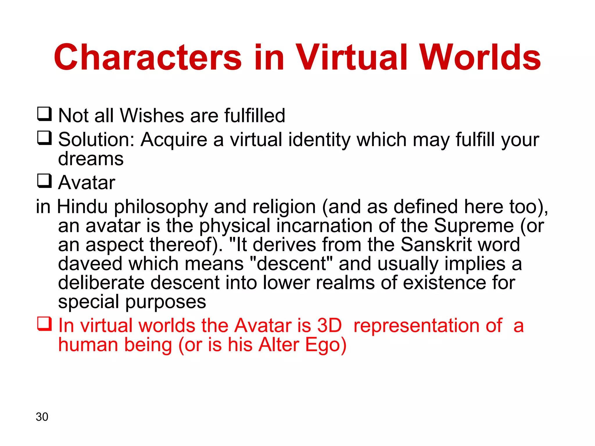 Characters in Virtual Worlds Not all Wishes are fulfilled  Solution: Acquire a virtual identity which may fulfill your dreams  Avatar in Hindu philosophy and religion  ( and as defined here too ) , an avatar is the physical incarnation of the Supreme  ( or an aspect thereof ). " It derives from the Sanskrit word daveed which means  " descent "  and usually implies a deliberate descent into lower realms of existence for special purposes In virtual worlds the Avatar is 3D  representation of  a human being (or is his Alter Ego)  
