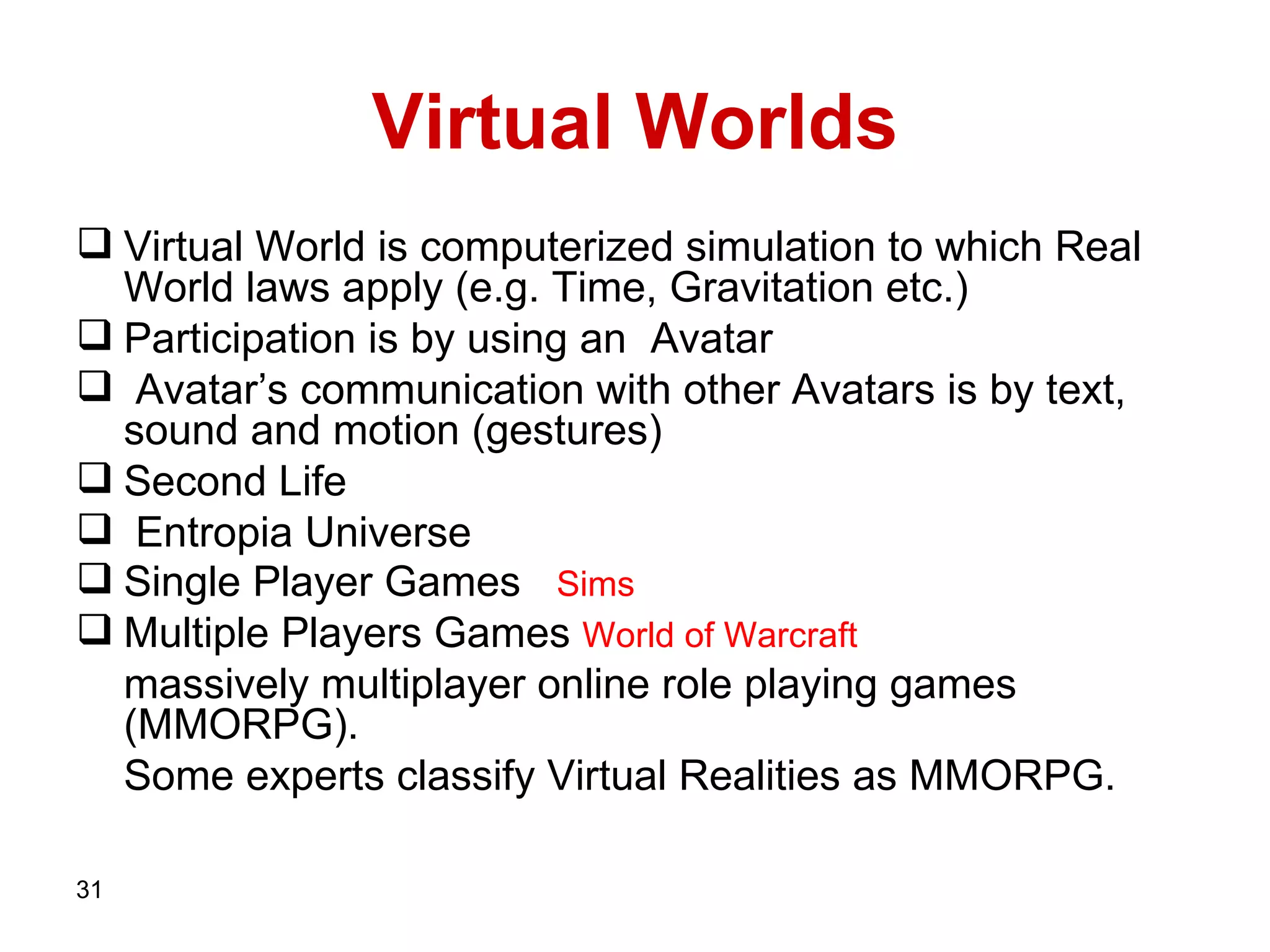 Virtual Worlds Virtual World is computerized simulation to which Real World laws apply (e.g. Time, Gravitation etc.) Participation is by using an  Avatar Avatar’s communication with other Avatars is by text, sound and motion (gestures)  Second Life  Entropia Universe Single Player Games   Sims Multiple Players Games  World of Warcraft   massively multiplayer online role playing games  ( MMORPG).  Some experts classify Virtual Realities as MMORPG. 